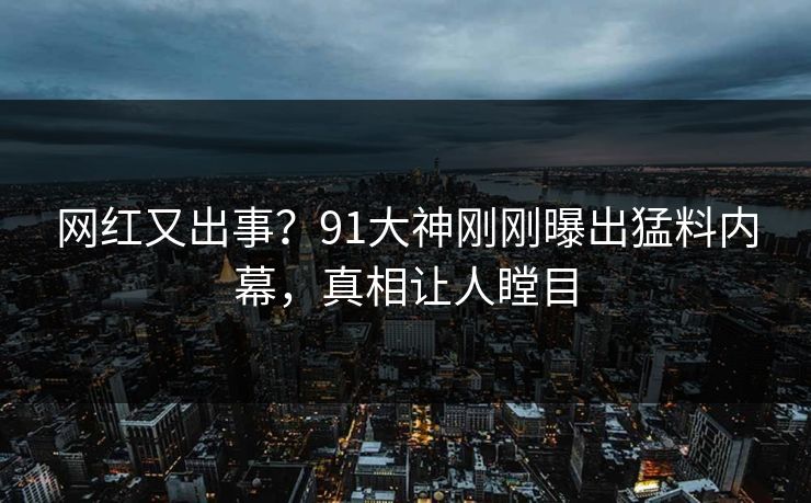 网红又出事？91大神刚刚曝出猛料内幕，真相让人瞠目