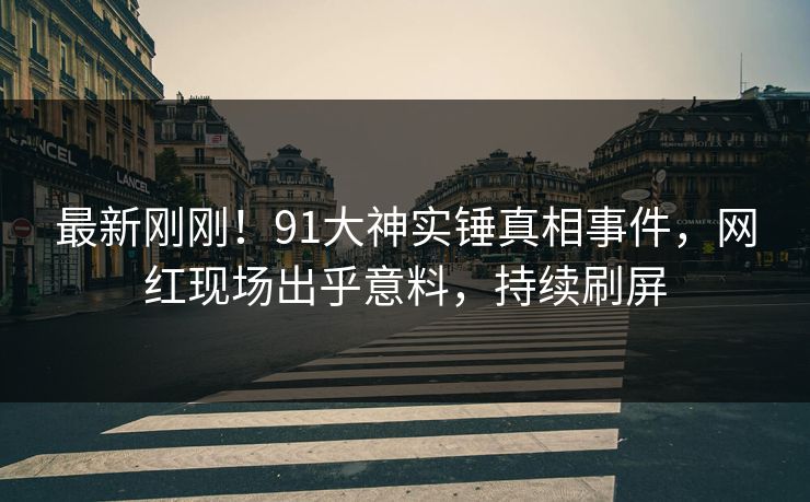 最新刚刚！91大神实锤真相事件，网红现场出乎意料，持续刷屏