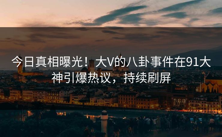 今日真相曝光！大V的八卦事件在91大神引爆热议，持续刷屏