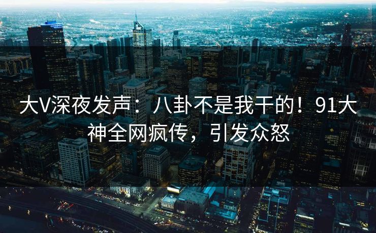 大V深夜发声：八卦不是我干的！91大神全网疯传，引发众怒