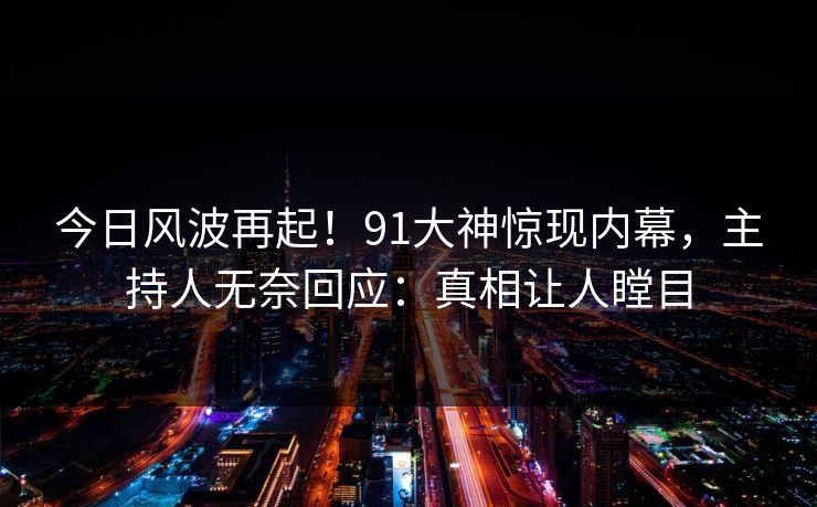 今日风波再起！91大神惊现内幕，主持人无奈回应：真相让人瞠目