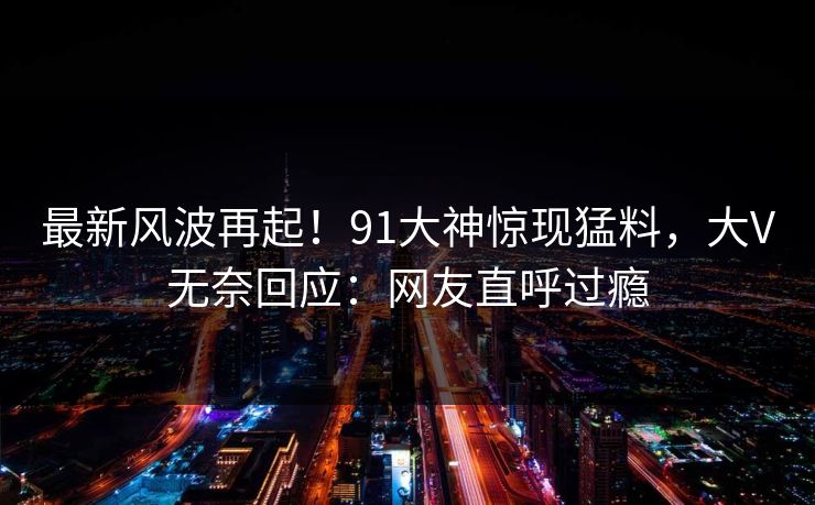 最新风波再起！91大神惊现猛料，大V无奈回应：网友直呼过瘾