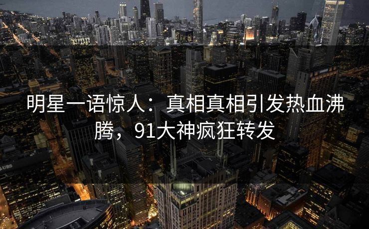 明星一语惊人：真相真相引发热血沸腾，91大神疯狂转发