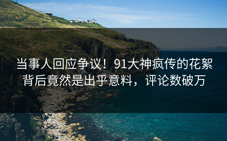 当事人回应争议！91大神疯传的花絮背后竟然是出乎意料，评论数破万