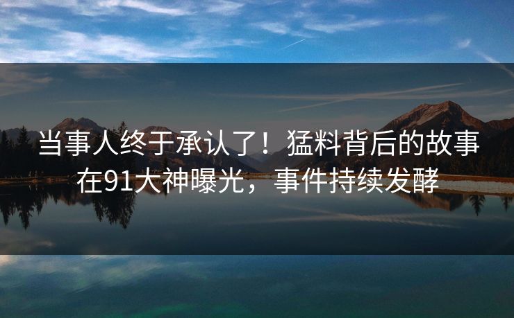 当事人终于承认了！猛料背后的故事在91大神曝光，事件持续发酵