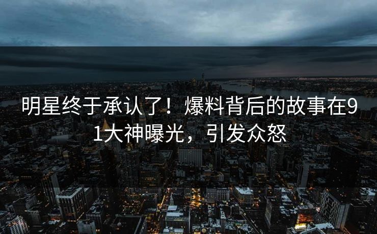 明星终于承认了！爆料背后的故事在91大神曝光，引发众怒