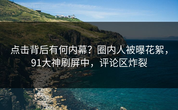 点击背后有何内幕？圈内人被曝花絮，91大神刷屏中，评论区炸裂