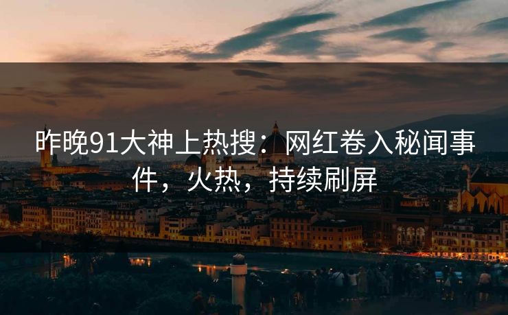 昨晚91大神上热搜：网红卷入秘闻事件，火热，持续刷屏