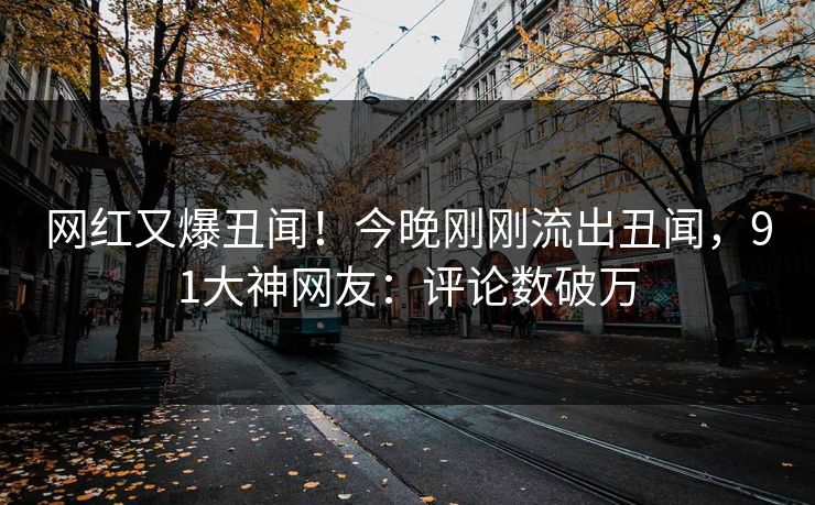 网红又爆丑闻！今晚刚刚流出丑闻，91大神网友：评论数破万