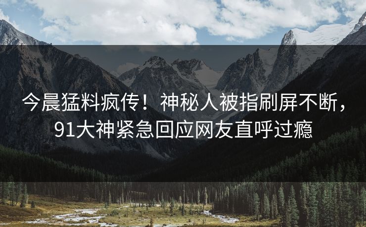 今晨猛料疯传！神秘人被指刷屏不断，91大神紧急回应网友直呼过瘾