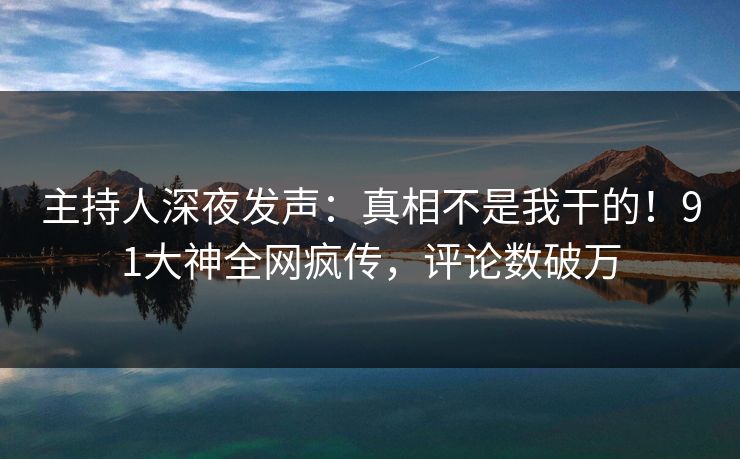 主持人深夜发声：真相不是我干的！91大神全网疯传，评论数破万