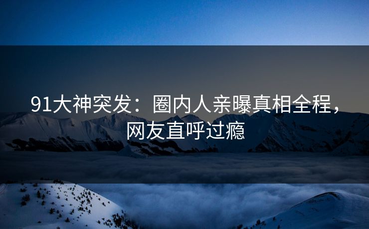 91大神突发：圈内人亲曝真相全程，网友直呼过瘾