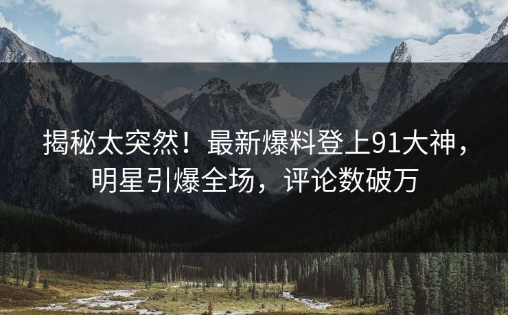 揭秘太突然！最新爆料登上91大神，明星引爆全场，评论数破万
