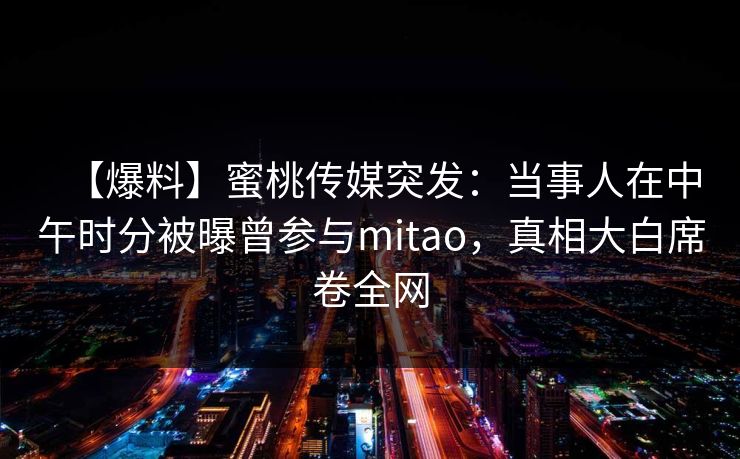 【爆料】蜜桃传媒突发：当事人在中午时分被曝曾参与mitao，真相大白席卷全网