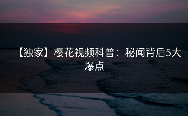【独家】樱花视频科普：秘闻背后5大爆点