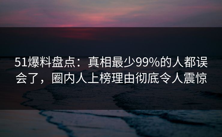 51爆料盘点：真相最少99%的人都误会了，圈内人上榜理由彻底令人震惊