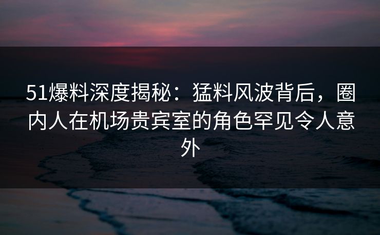 51爆料深度揭秘：猛料风波背后，圈内人在机场贵宾室的角色罕见令人意外
