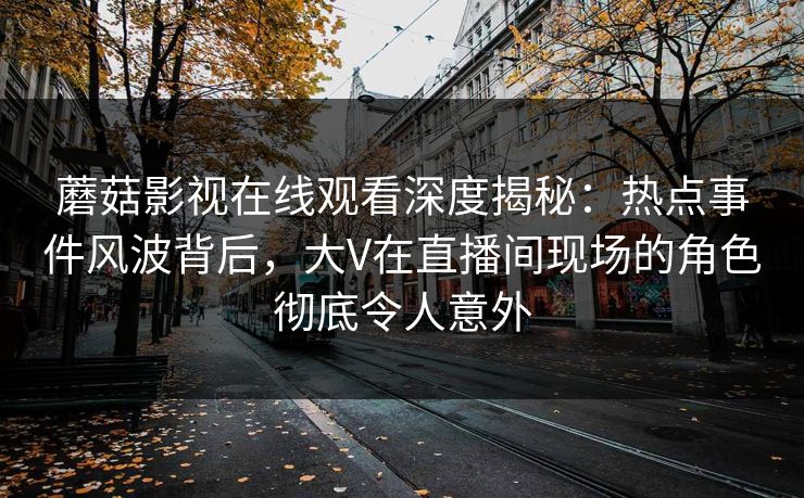 蘑菇影视在线观看深度揭秘：热点事件风波背后，大V在直播间现场的角色彻底令人意外
