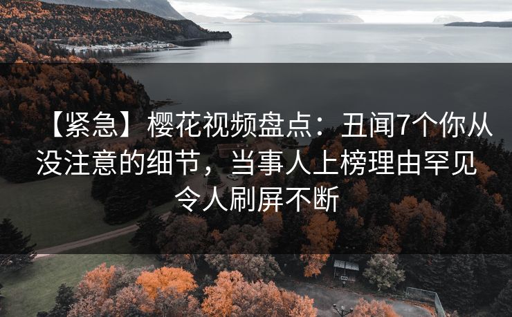 【紧急】樱花视频盘点：丑闻7个你从没注意的细节，当事人上榜理由罕见令人刷屏不断