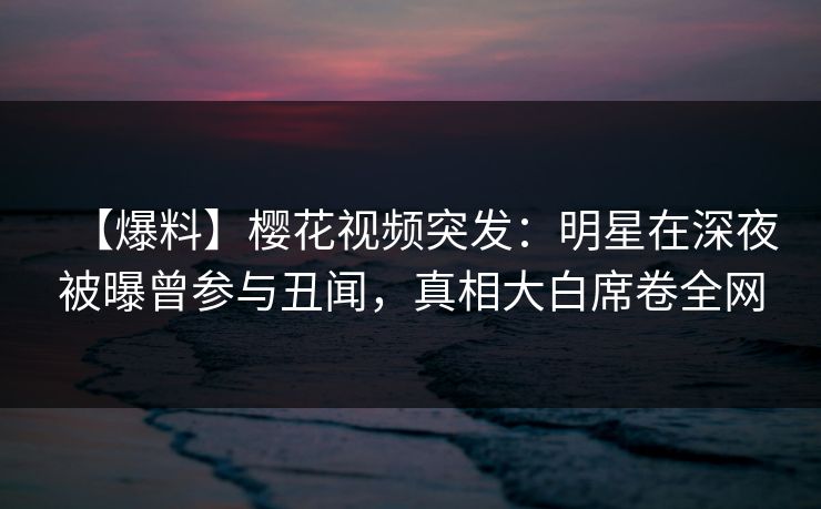 【爆料】樱花视频突发：明星在深夜被曝曾参与丑闻，真相大白席卷全网