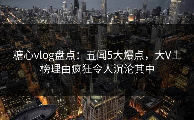 糖心vlog盘点：丑闻5大爆点，大V上榜理由疯狂令人沉沦其中