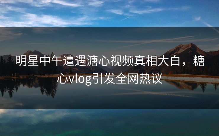 明星中午遭遇溏心视频真相大白，糖心vlog引发全网热议