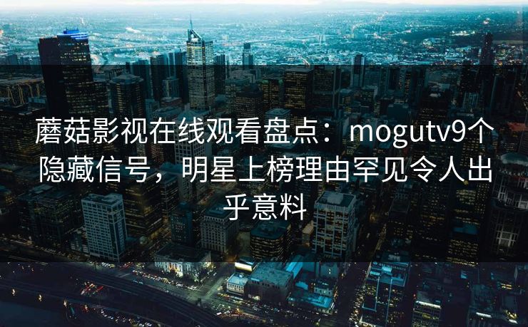 蘑菇影视在线观看盘点：mogutv9个隐藏信号，明星上榜理由罕见令人出乎意料