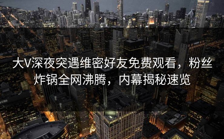 大V深夜突遇维密好友免费观看，粉丝炸锅全网沸腾，内幕揭秘速览