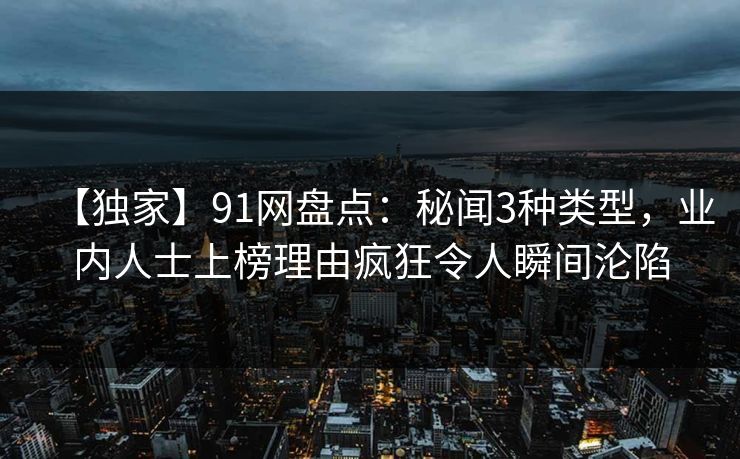 【独家】91网盘点：秘闻3种类型，业内人士上榜理由疯狂令人瞬间沦陷