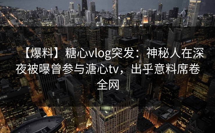 【爆料】糖心vlog突发：神秘人在深夜被曝曾参与溏心tv，出乎意料席卷全网