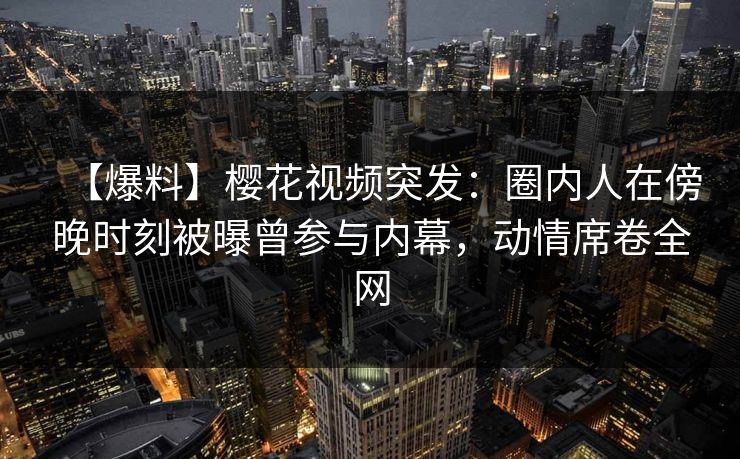 【爆料】樱花视频突发：圈内人在傍晚时刻被曝曾参与内幕，动情席卷全网