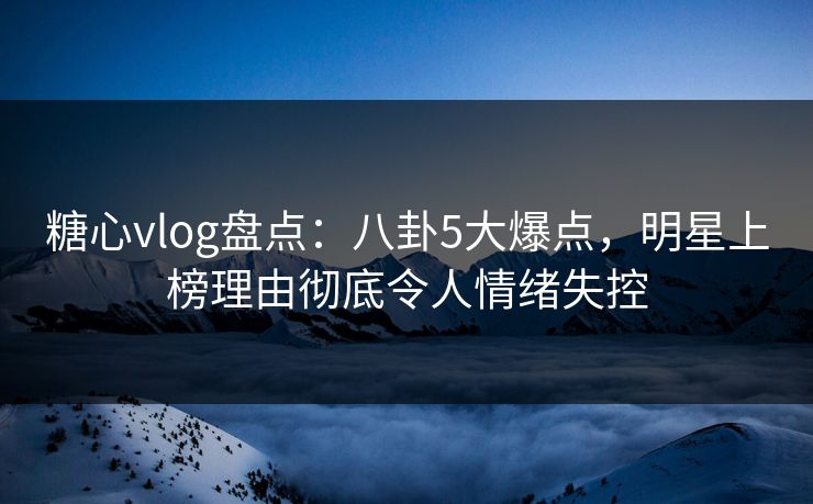 糖心vlog盘点：八卦5大爆点，明星上榜理由彻底令人情绪失控