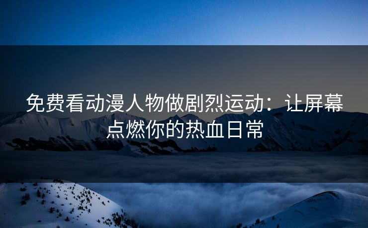 免费看动漫人物做剧烈运动：让屏幕点燃你的热血日常
