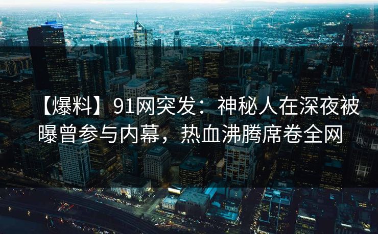 【爆料】91网突发：神秘人在深夜被曝曾参与内幕，热血沸腾席卷全网