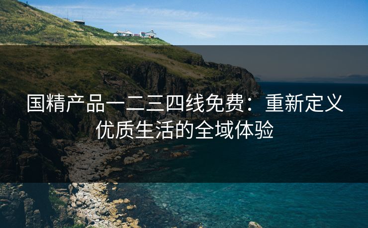 国精产品一二三四线免费：重新定义优质生活的全域体验