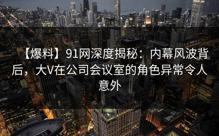 【爆料】91网深度揭秘：内幕风波背后，大V在公司会议室的角色异常令人意外