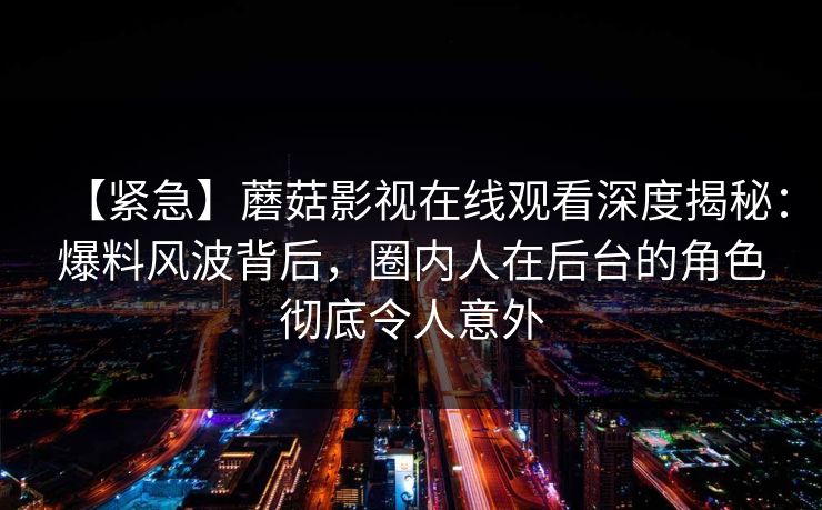 【紧急】蘑菇影视在线观看深度揭秘：爆料风波背后，圈内人在后台的角色彻底令人意外
