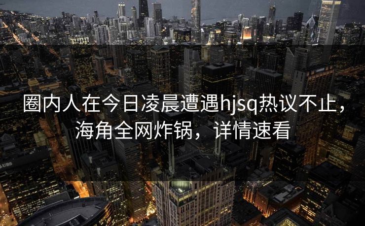 圈内人在今日凌晨遭遇hjsq热议不止，海角全网炸锅，详情速看