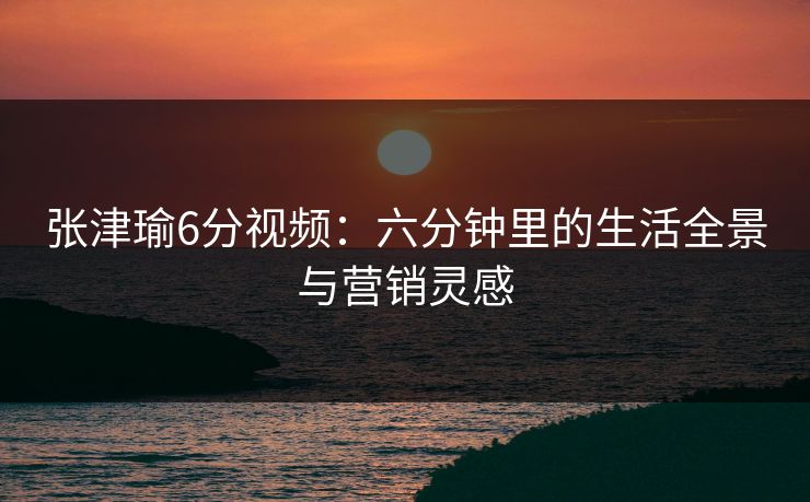 张津瑜6分视频：六分钟里的生活全景与营销灵感