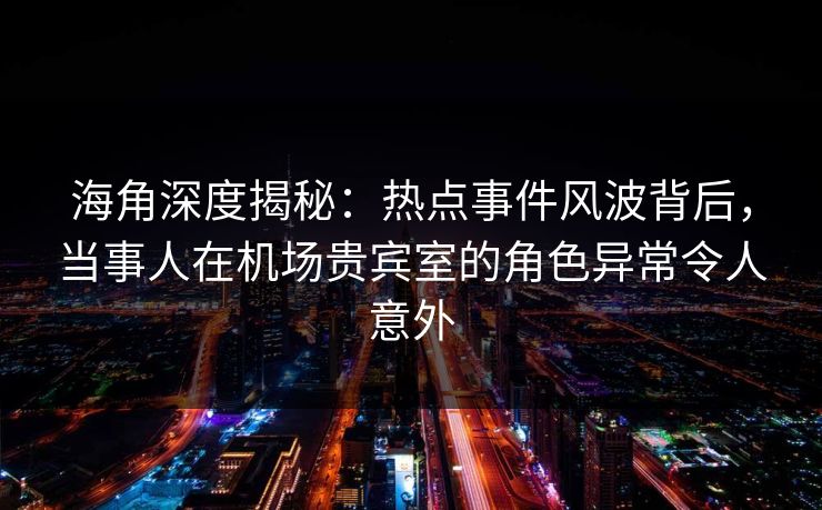 海角深度揭秘：热点事件风波背后，当事人在机场贵宾室的角色异常令人意外