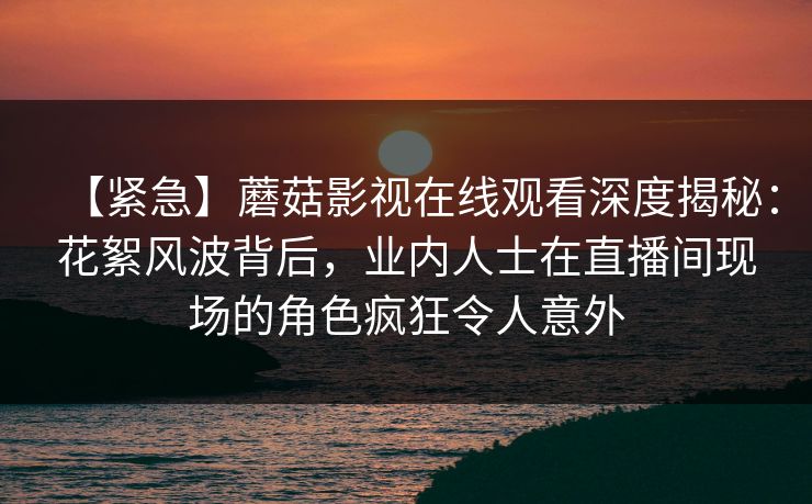 【紧急】蘑菇影视在线观看深度揭秘：花絮风波背后，业内人士在直播间现场的角色疯狂令人意外