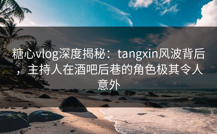 糖心vlog深度揭秘：tangxin风波背后，主持人在酒吧后巷的角色极其令人意外