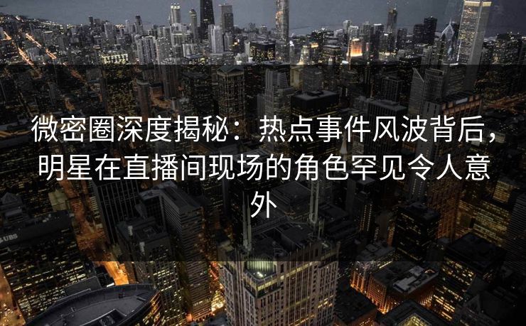 微密圈深度揭秘：热点事件风波背后，明星在直播间现场的角色罕见令人意外