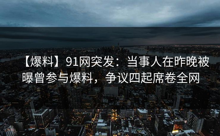 【爆料】91网突发：当事人在昨晚被曝曾参与爆料，争议四起席卷全网