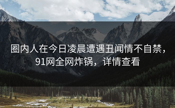 圈内人在今日凌晨遭遇丑闻情不自禁，91网全网炸锅，详情查看