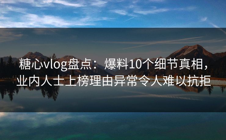 糖心vlog盘点：爆料10个细节真相，业内人士上榜理由异常令人难以抗拒