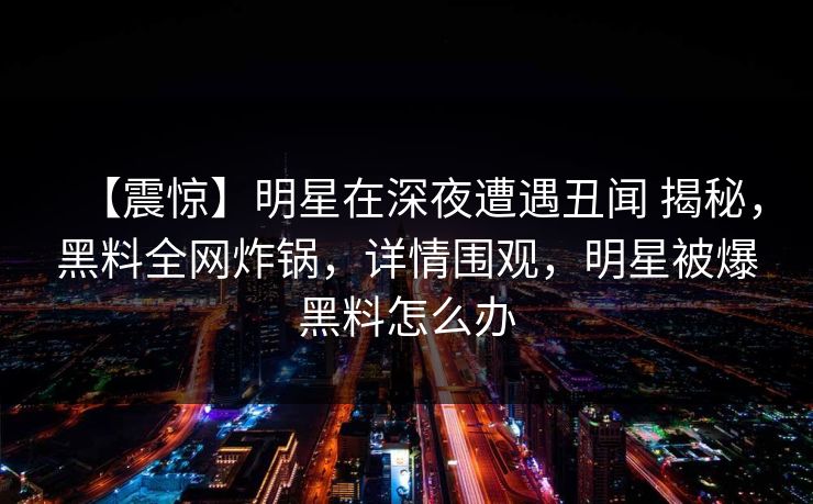 【震惊】明星在深夜遭遇丑闻 揭秘，黑料全网炸锅，详情围观，明星被爆黑料怎么办