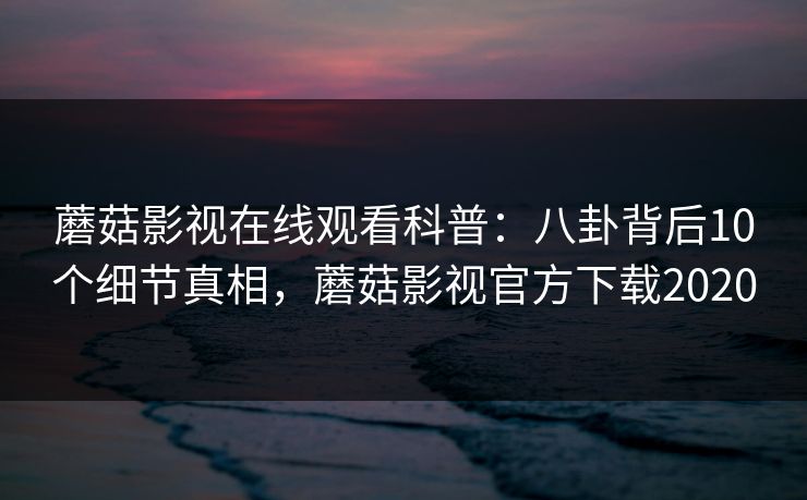 蘑菇影视在线观看科普：八卦背后10个细节真相，蘑菇影视官方下载2020