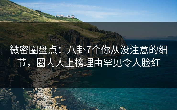 微密圈盘点：八卦7个你从没注意的细节，圈内人上榜理由罕见令人脸红