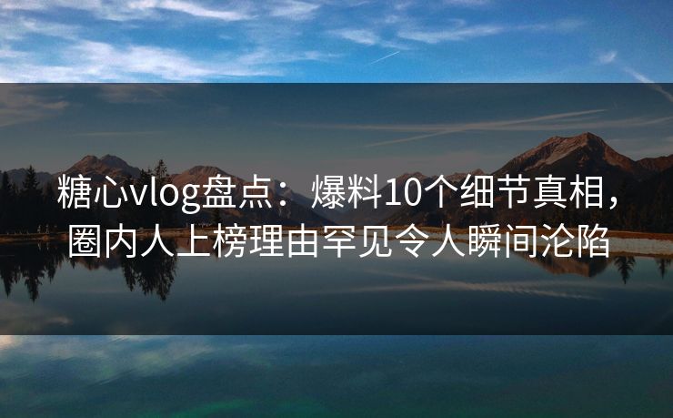 糖心vlog盘点：爆料10个细节真相，圈内人上榜理由罕见令人瞬间沦陷